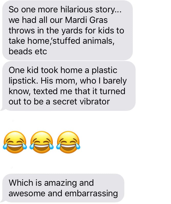 So one more hilarious story... we had all our Mardi Gras throws in the yards for kids to take home,stuffed animals, beads etc One kid took home a plastic lipstick. His mom, who I barely know, texted me that it turned out to be a secret vibrator Which is amazing and awesome and embarrassing