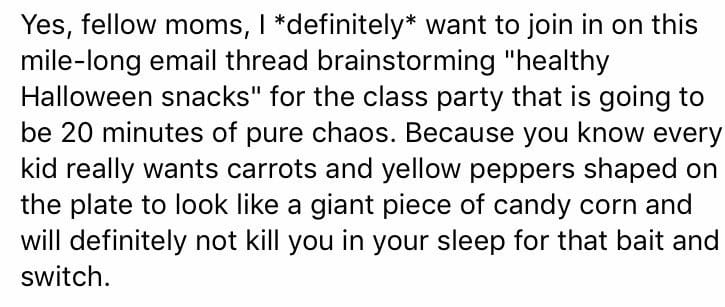 Yes, fellow moms, I *definitely* want to join in on this mile-long email thread brainstorming "healthy Halloween snacks" for the class party that is going to be 20 minutes of pure chaos. Because you know every kid really wants carrots and yellow peppers shaped on the plate to look like a giant piece of candy corn and will definitely not kill you in your sleep for that bait and switch.