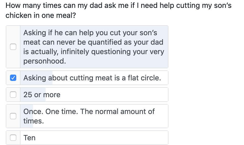 How many times can my dad ask me if I need help cutting my son's chicken in one meal? Asking if he can help you cut your son's meat can never be quantified as your dad is actually, infinitely questioning your very personhood. • Asking about cutting meat is a flat circle. 25 or more Once. One time. The normal amount of times. Ten