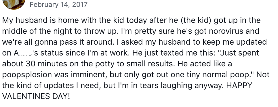 February 14, 2017 My husband is home with the kid today after he (the kid) got up in the middle of the night to throw up. I'm pretty sure he's got norovirus and we're all gonna pass it around. I asked my husband to keep me updated on A... 's status since I'm at work. He just texted me this: "Just spent about 30 minutes on the potty to small results. He acted like a poopsplosion was imminent, but only got out one tiny normal poop." Not the kind of updates I need, but I'm in tears laughing anyway. HAPPY VALENTINES DAY!
