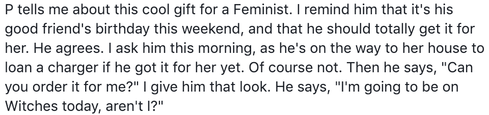 P tells me about this cool gift for a Feminist. I remind him that it's his good friend's birthday this weekend, and that he should totally get it for her. He agrees. I ask him this morning, as he's on the way to her house to loan a charger if he got it for her yet. Of course not. Then he says, "Can you order it for me?" I give him that look. He says, "'m going to be on Witches today, aren't I?"