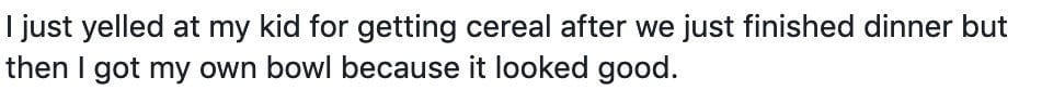 I just yelled at my kid for getting cereal after we just finished dinner but then I got my own bowl because it looked