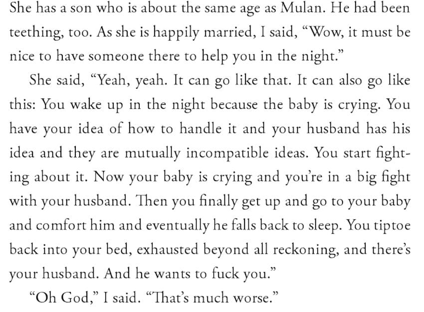 She has a son who is about the same age as Mulan. He had been teething, too. As she is happily married, I said, "Wow, it must be nice to have someone there to help you in the night." She said, "Yeah, yeah. It can go like that. It can also go like this: You wake up in the night because the baby is crying. You have your idea of how to handle it and your husband has his idea and they are mutually incompatible ideas. You start fighting about it. Now your baby is crying and you're in a big fight with your husband. Then you finally get up and go to your baby and comfort him and eventually he falls back to sleep. You tiptoe back into your bed, exhausted beyond all reckoning, and there's your husband. And he wants to fuck you." "Oh God," I said. "That's much worse."