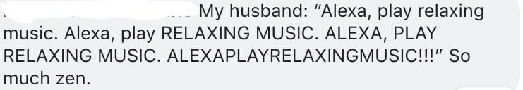 My husband: "Alexa, play relaxing music. Alexa, play RELAXING MUSIC. ALEXA, PLAY RELAXING MUSIC. ALEXAPLAYRELAXINGMUSIC!!!" So much zen.