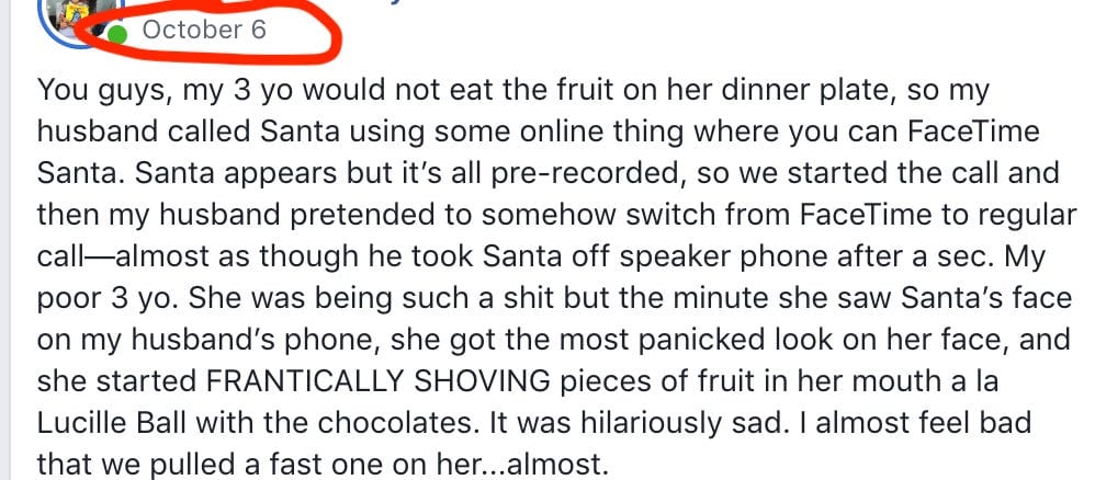 October 6 You guys, my 3 yo would not eat the fruit on her dinner plate, so my husband called Santa using some online thing where you can FaceTime Santa. Santa appears but it's all pre-recorded, so we started the call and then my husband pretended to somehow switch from FaceTime to regular call-almost as though he took Santa off speaker phone after a sec. My poor 3 yo. She was being such a shit but the minute she saw Santa's face on my husband's phone, she got the most panicked look on her face, and she started FRANTICALLY SHOVING pieces of fruit in her mouth a la Lucille Ball with the chocolates. It was hilariously sad. I almost feel bad that we pulled a fast one on her...almost.