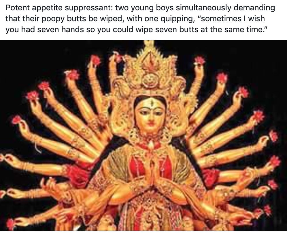 Potent appetite suppressant: two young boys simultaneously demanding that their poopy butts be wiped, with one quipping, "sometimes I wish you had seven hands so you could wipe seven butts at the same time."