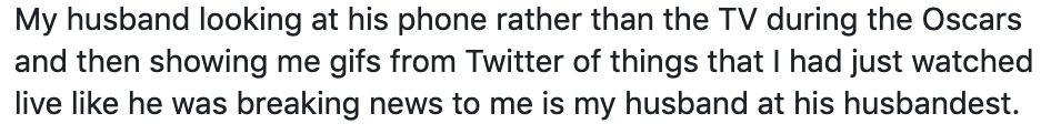 My husband looking at his phone rather than the TV during the Oscars and then showing me gifs from Twitter of things that I had just watched live like he was breaking news to me is my husband at his husbandest.