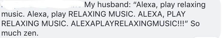 My husband: "Alexa, play relaxing music. Alexa, play RELAXING MUSIC. ALEXA, PLAY RELAXING MUSIC. ALEXAPLAYRELAXINGMUSIC!!!" So much zen.